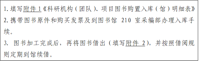 1.填写附件1《科研机构（团队）、项目图书购置入库（馆）明细表》2.携带图书原件和购买发票及到图书馆210室采编部办理入库手续。3．图书加工完成后，再将图书借出（填写附件2），并按照借阅规则定期到馆续借。